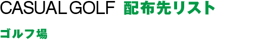 CASUAL GOLF 配布先リスト：練習場・ゴルフコースなど